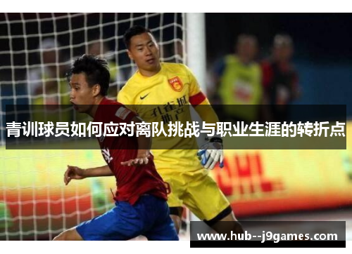 青训球员如何应对离队挑战与职业生涯的转折点 青训球员如何应对离队挑战与职业生涯的转折点
