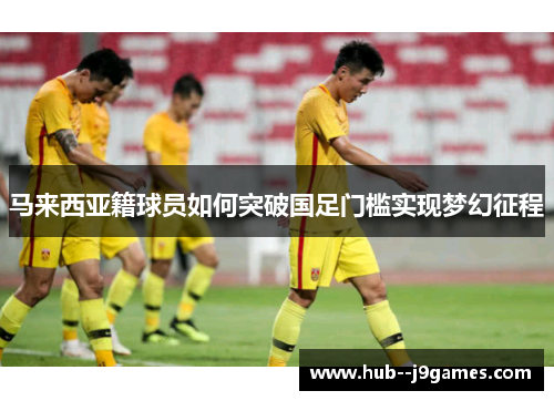 马来西亚籍球员如何突破国足门槛实现梦幻征程